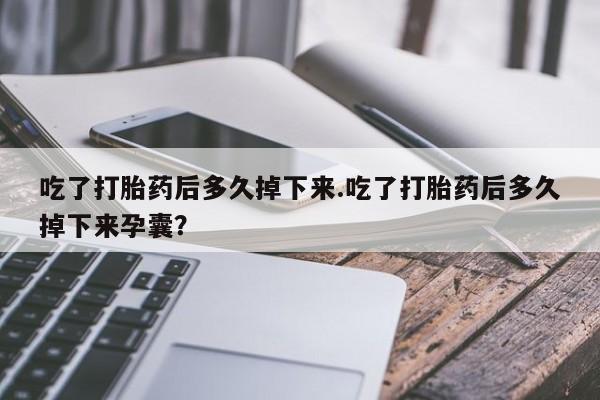堕胎药在线付款吃了打胎药后多久掉下来.吃了打胎药后多久掉下来孕囊？