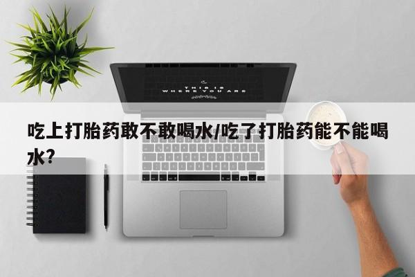 堕胎药在线付款吃上打胎药敢不敢喝水/吃了打胎药能不能喝水?