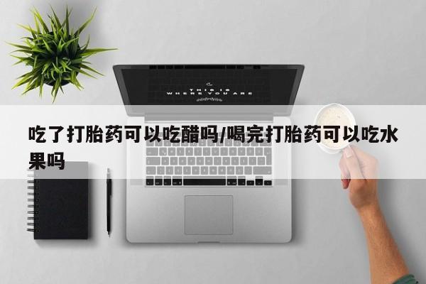 堕胎药在线付款吃了打胎药可以吃醋吗/喝完打胎药可以吃水果吗