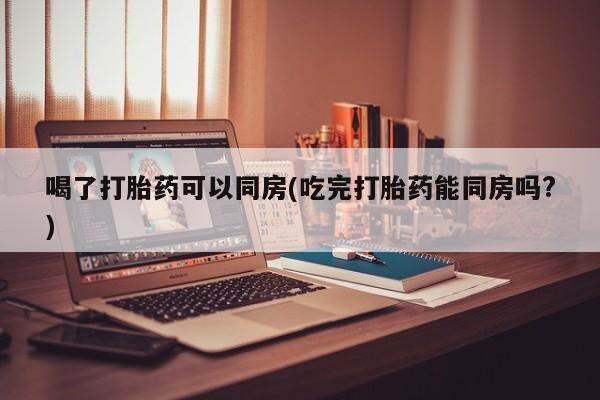 堕胎药在线付款喝了打胎药可以同房(吃完打胎药能同房吗?)
