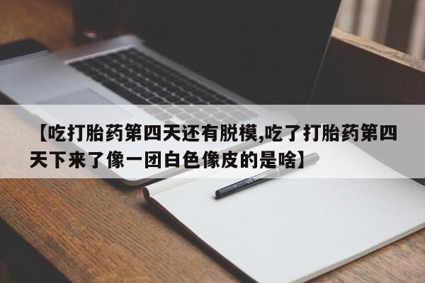 堕胎药在线付款【吃打胎药第四天还有脱模,吃了打胎药第四天下来了像一团白色像皮的是啥】