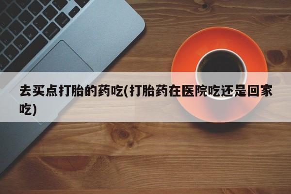 堕胎药在线付款去买点打胎的药吃(打胎药在医院吃还是回家吃)