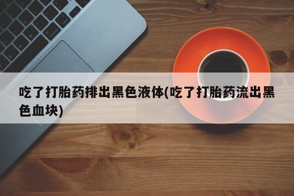 堕胎药在线付款吃了打胎药排出黑色液体(吃了打胎药流出黑色血块)