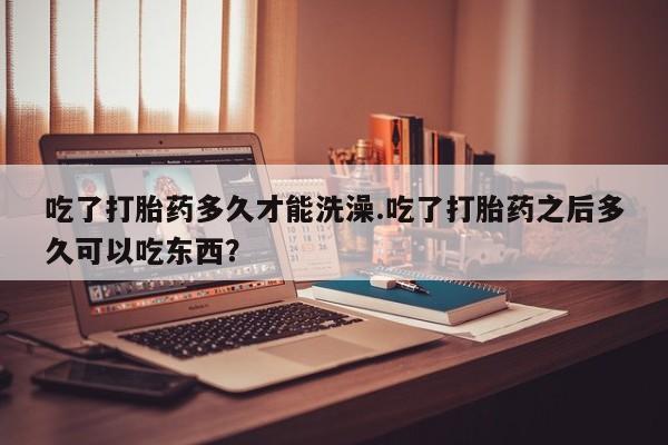 堕胎药在线付款吃了打胎药多久才能洗澡.吃了打胎药之后多久可以吃东西？