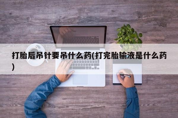 堕胎药在线付款打胎后吊针要吊什么药(打完胎输液是什么药)