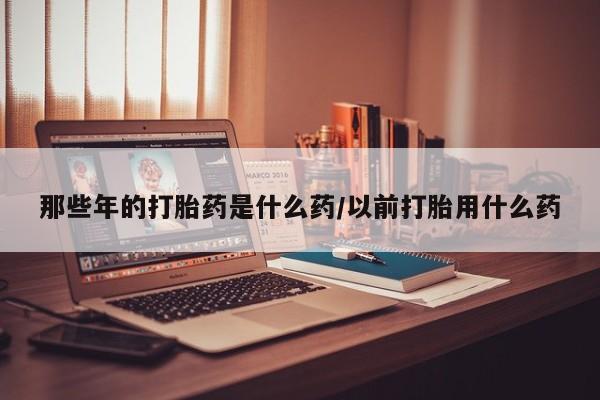 堕胎药在线付款那些年的打胎药是什么药/以前打胎用什么药