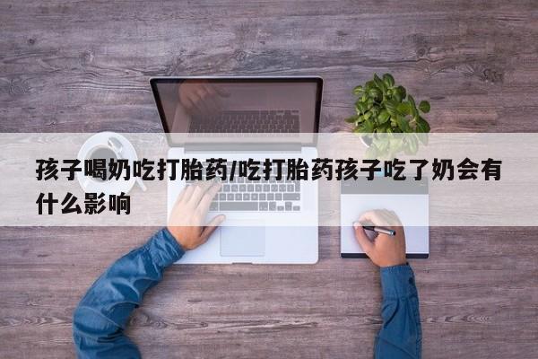 堕胎药在线付款孩子喝奶吃打胎药/吃打胎药孩子吃了奶会有什么影响