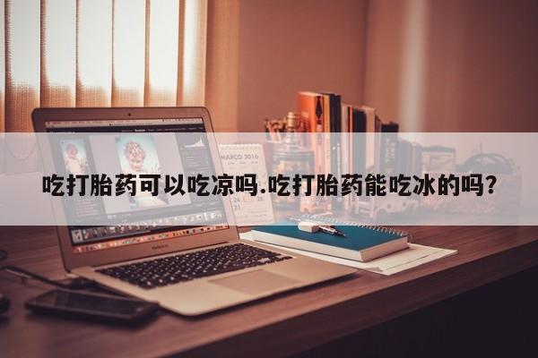 堕胎药在线付款吃打胎药可以吃凉吗.吃打胎药能吃冰的吗？
