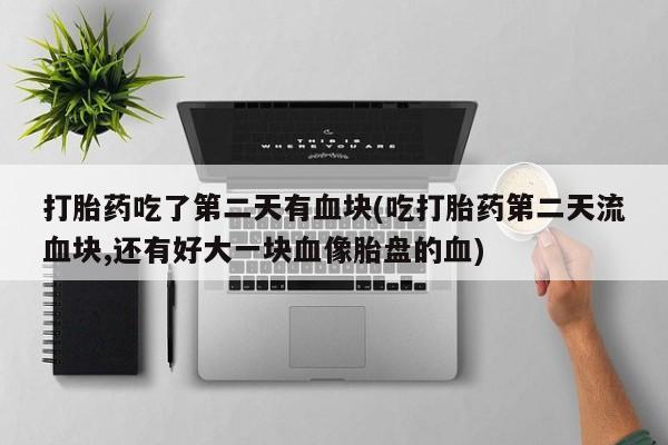 堕胎药在线付款打胎药吃了第二天有血块(吃打胎药第二天流血块,还有好大一块血像胎盘的血)