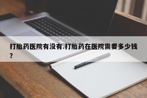 堕胎药在线付款打胎药医院有没有.打胎药在医院需要多少钱？