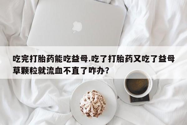 堕胎药在线付款吃完打胎药能吃益母.吃了打胎药又吃了益母草颗粒就流血不直了咋办？