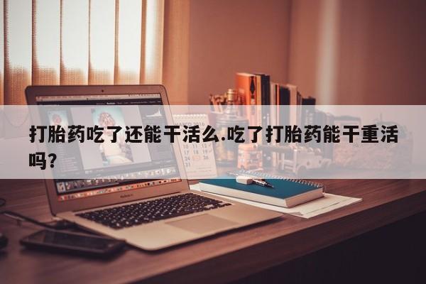 堕胎药在线付款打胎药吃了还能干活么.吃了打胎药能干重活吗？