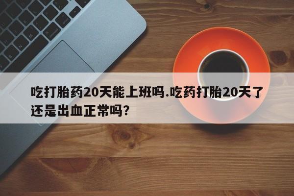 堕胎药在线付款吃打胎药20天能上班吗.吃药打胎20天了还是出血正常吗？