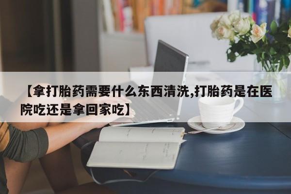 堕胎药在线付款【拿打胎药需要什么东西清洗,打胎药是在医院吃还是拿回家吃】
