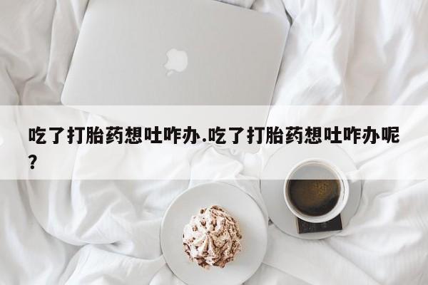 堕胎药在线付款吃了打胎药想吐咋办.吃了打胎药想吐咋办呢？