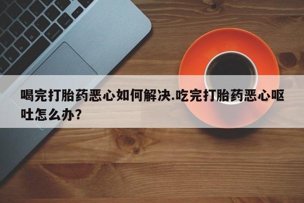 堕胎药在线付款喝完打胎药恶心如何解决.吃完打胎药恶心呕吐怎么办？