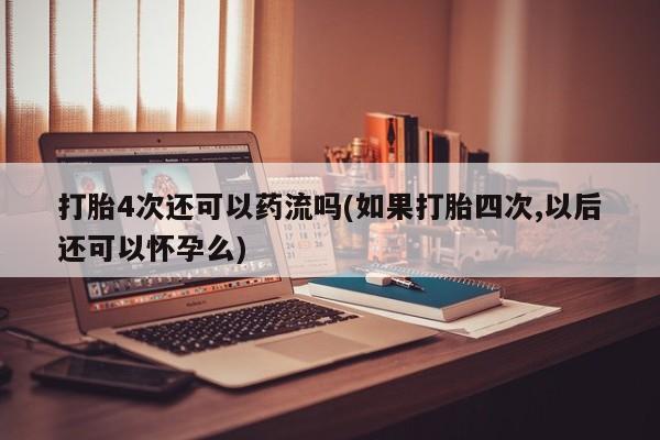 堕胎药在线付款打胎4次还可以药流吗(如果打胎四次,以后还可以怀孕么)