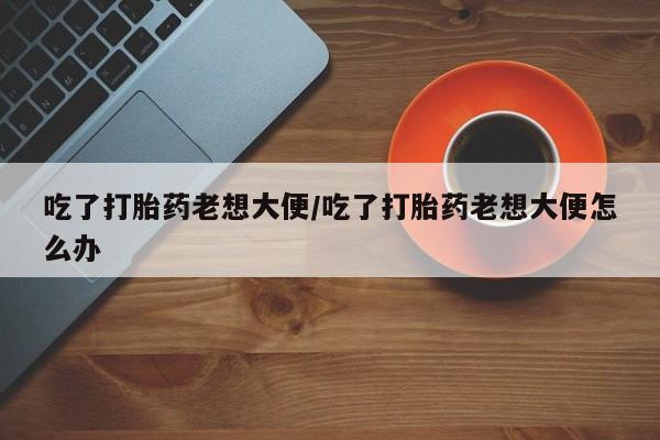 堕胎药在线付款吃了打胎药老想大便/吃了打胎药老想大便怎么办