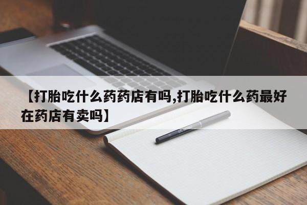 堕胎药在线付款【打胎吃什么药药店有吗,打胎吃什么药最好在药店有卖吗】