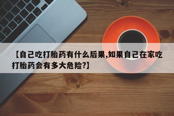 堕胎药在线付款【自己吃打胎药有什么后果,如果自己在家吃打胎药会有多大危险?】