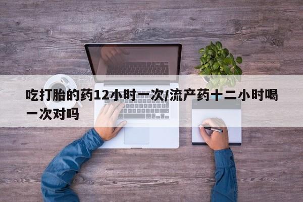 堕胎药在线付款吃打胎的药12小时一次/流产药十二小时喝一次对吗