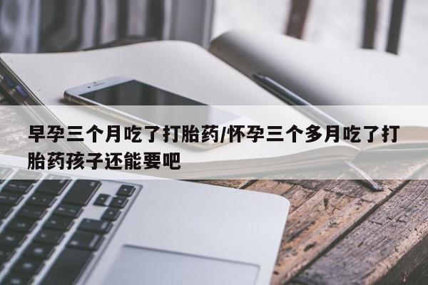 堕胎药在线付款早孕三个月吃了打胎药/怀孕三个多月吃了打胎药孩子还能要吧
