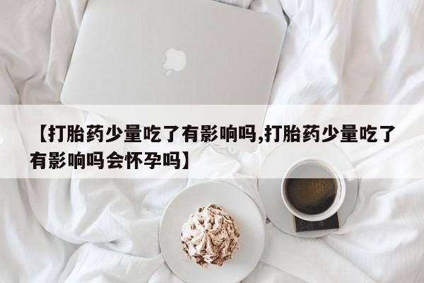 堕胎药在线付款【打胎药少量吃了有影响吗,打胎药少量吃了有影响吗会怀孕吗】