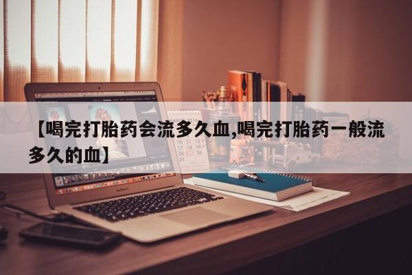 堕胎药在线付款【喝完打胎药会流多久血,喝完打胎药一般流多久的血】