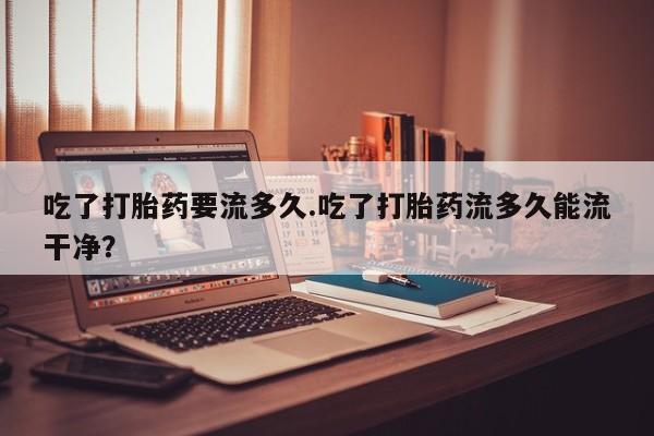 堕胎药在线付款吃了打胎药要流多久.吃了打胎药流多久能流干净？