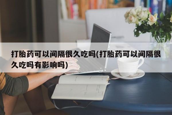 堕胎药在线付款打胎药可以间隔很久吃吗(打胎药可以间隔很久吃吗有影响吗)