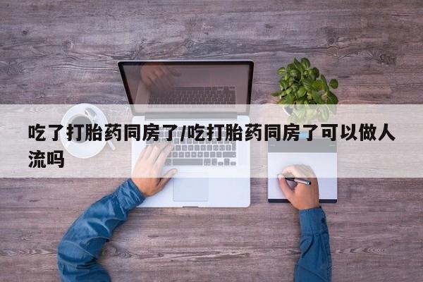 堕胎药在线付款吃了打胎药同房了/吃打胎药同房了可以做人流吗