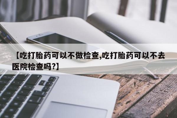 堕胎药在线付款【吃打胎药可以不做检查,吃打胎药可以不去医院检查吗?】