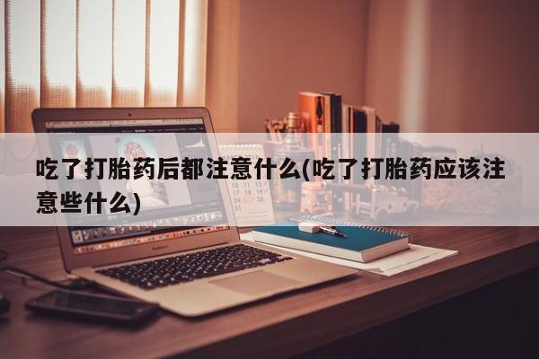 堕胎药在线付款吃了打胎药后都注意什么(吃了打胎药应该注意些什么)