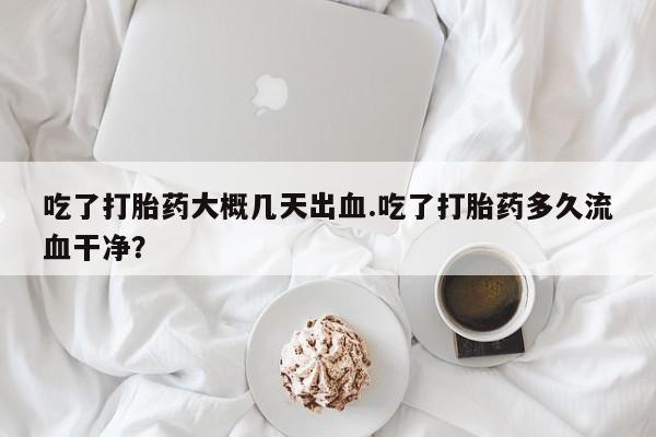 堕胎药在线付款吃了打胎药大概几天出血.吃了打胎药多久流血干净?
