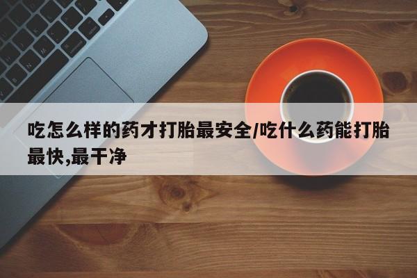堕胎药在线付款吃怎么样的药才打胎最安全/吃什么药能打胎最快,最干净