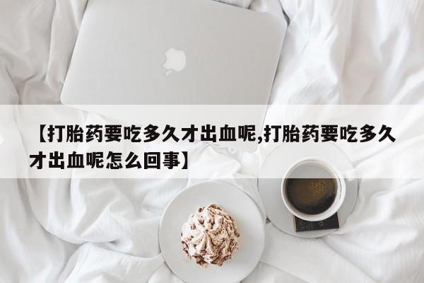 堕胎药在线付款【打胎药要吃多久才出血呢,打胎药要吃多久才出血呢怎么回事】