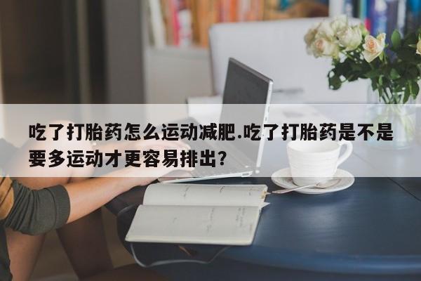 堕胎药在线付款吃了打胎药怎么运动减肥.吃了打胎药是不是要多运动才更容易排出？