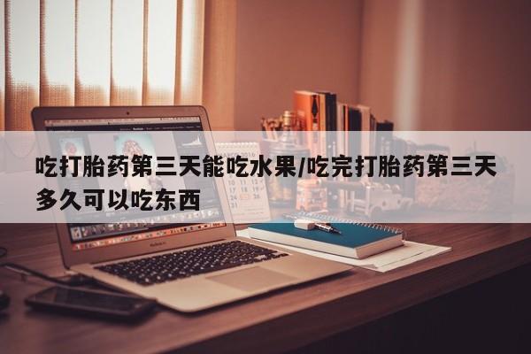 堕胎药在线付款吃打胎药第三天能吃水果/吃完打胎药第三天多久可以吃东西