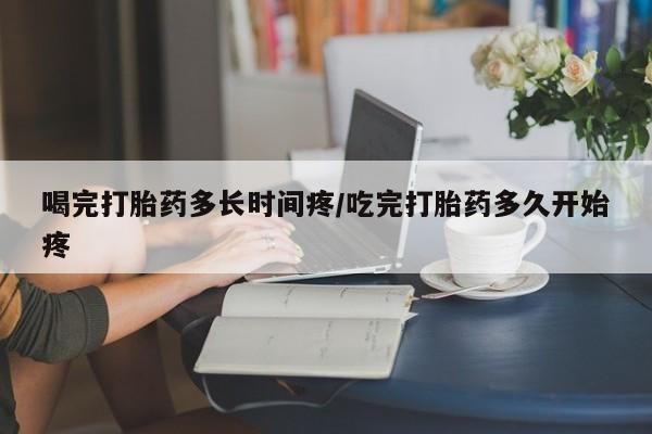 堕胎药在线付款喝完打胎药多长时间疼/吃完打胎药多久开始疼
