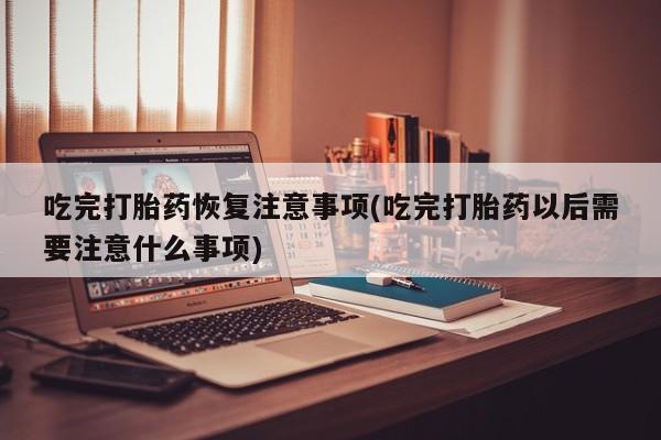 堕胎药在线付款吃完打胎药恢复注意事项(吃完打胎药以后需要注意什么事项)