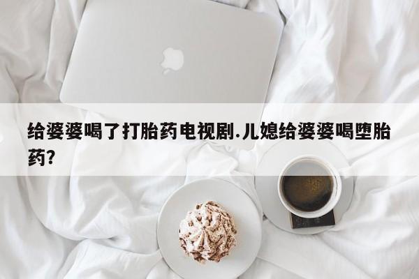 堕胎药在线付款给婆婆喝了打胎药电视剧.儿媳给婆婆喝堕胎药？