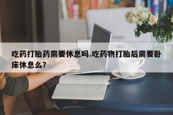 堕胎药在线付款吃药打胎药需要休息吗.吃药物打胎后需要卧床休息么？