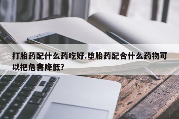 堕胎药在线付款打胎药配什么药吃好.堕胎药配合什么药物可以把危害降低？