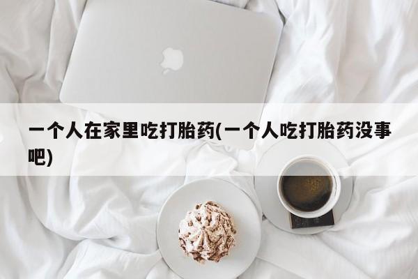 堕胎药在线付款一个人在家里吃打胎药(一个人吃打胎药没事吧)