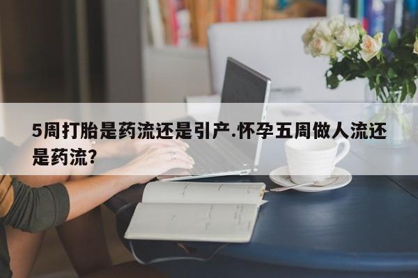堕胎药在线付款5周打胎是药流还是引产.怀孕五周做人流还是药流？