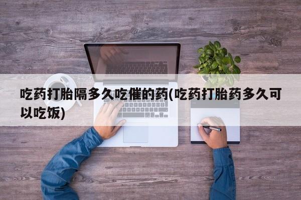 堕胎药在线付款吃药打胎隔多久吃催的药(吃药打胎药多久可以吃饭)