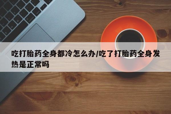 堕胎药在线付款吃打胎药全身都冷怎么办/吃了打胎药全身发热是正常吗