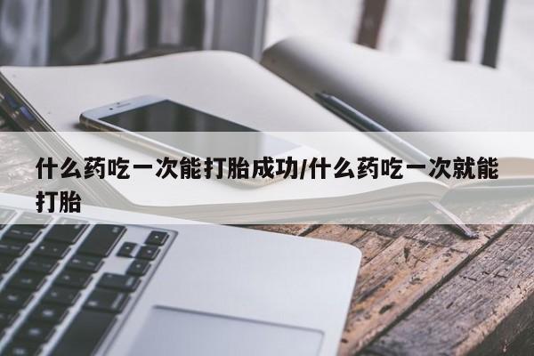 堕胎药在线付款什么药吃一次能打胎成功/什么药吃一次就能打胎