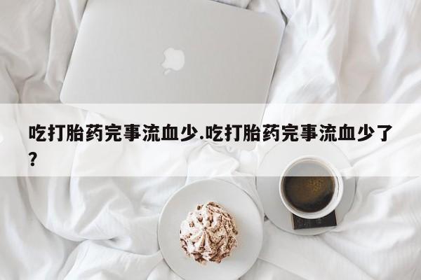 堕胎药在线付款吃打胎药完事流血少.吃打胎药完事流血少了？