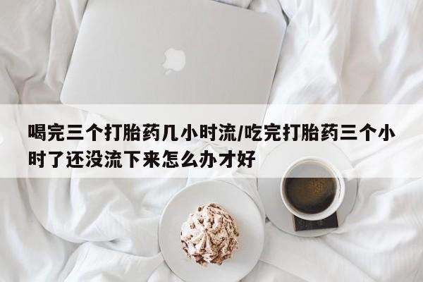 堕胎药在线付款喝完三个打胎药几小时流/吃完打胎药三个小时了还没流下来怎么办才好